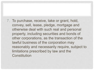 7. To purchase, receive, take or grant, hold,
convey, sell, lease, pledge, mortgage and
otherwise deal with such real and personal
property, including securities and bonds of
other corporations, as the transaction of the
lawful business of the corporation may
reasonably and necessarily require, subject to
limitations prescribed by law and the
Constitution
 