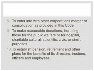 8. To enter into with other corporations merger or
consolidation as provided in this Code
9. To make reasonable donations, including
those for the public welfare or for hospital,
charitable cultural, scientific, civic, or similar
purposes
10.To establish pension, retirement and other
plans for the benefits of its directors, trustees,
officers and employees
 