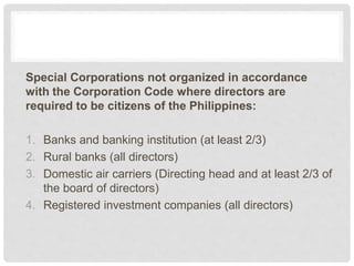 Special Corporations not organized in accordance
with the Corporation Code where directors are
required to be citizens of the Philippines:
1. Banks and banking institution (at least 2/3)
2. Rural banks (all directors)
3. Domestic air carriers (Directing head and at least 2/3 of
the board of directors)
4. Registered investment companies (all directors)
 
