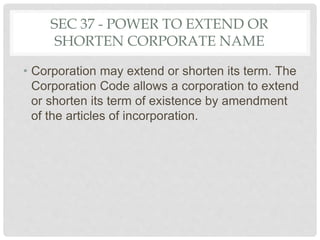 SEC 37 - POWER TO EXTEND OR
SHORTEN CORPORATE NAME
• Corporation may extend or shorten its term. The
Corporation Code allows a corporation to extend
or shorten its term of existence by amendment
of the articles of incorporation.
 