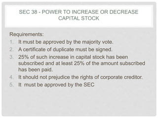SEC 38 - POWER TO INCREASE OR DECREASE
CAPITAL STOCK
Requirements:
1. It must be approved by the majority vote.
2. A certificate of duplicate must be signed.
3. 25% of such increase in capital stock has been
subscribed and at least 25% of the amount subscribed
has been paid.
4. It should not prejudice the rights of corporate creditor.
5. It must be approved by the SEC
 