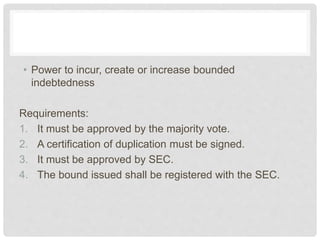 • Power to incur, create or increase bounded
indebtedness
Requirements:
1. It must be approved by the majority vote.
2. A certification of duplication must be signed.
3. It must be approved by SEC.
4. The bound issued shall be registered with the SEC.
 