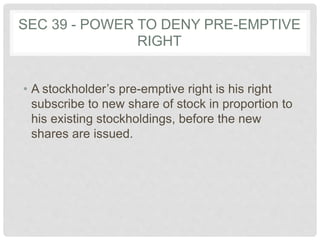 SEC 39 - POWER TO DENY PRE-EMPTIVE
RIGHT
• A stockholder’s pre-emptive right is his right
subscribe to new share of stock in proportion to
his existing stockholdings, before the new
shares are issued.
 