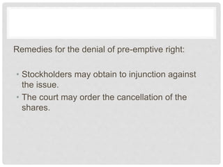 Remedies for the denial of pre-emptive right:
• Stockholders may obtain to injunction against
the issue.
• The court may order the cancellation of the
shares.
 