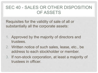 SEC 40 - SALES OR OTHER DISPOSITION
OF ASSETS
Requisites for the validity of sale of all or
substantially all the corporate assets:
1. Approved by the majority of directors and
trustees.
2. Written notice of such sales, lease, etc., be
address to each stockholder or member.
3. If non-stock corporation, at least a majority of
trustees in officer.
 