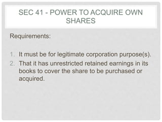 SEC 41 - POWER TO ACQUIRE OWN
SHARES
Requirements:
1. It must be for legitimate corporation purpose(s).
2. That it has unrestricted retained earnings in its
books to cover the share to be purchased or
acquired.
 