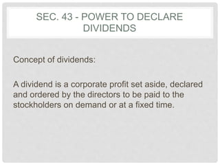 SEC. 43 - POWER TO DECLARE
DIVIDENDS
Concept of dividends:
A dividend is a corporate profit set aside, declared
and ordered by the directors to be paid to the
stockholders on demand or at a fixed time.
 