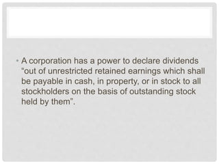 • A corporation has a power to declare dividends
“out of unrestricted retained earnings which shall
be payable in cash, in property, or in stock to all
stockholders on the basis of outstanding stock
held by them”.
 