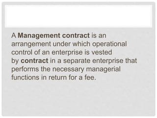 A Management contract is an
arrangement under which operational
control of an enterprise is vested
by contract in a separate enterprise that
performs the necessary managerial
functions in return for a fee.
 
