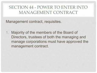 SECTION 44 - POWER TO ENTER INTO
MANAGEMENT CONTRACT
Management contract, requisites.
1. Majority of the members of the Board of
Directors, trustees of both the managing and
manage corporations must have approved the
management contract.
 