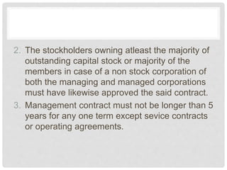 2. The stockholders owning atleast the majority of
outstanding capital stock or majority of the
members in case of a non stock corporation of
both the managing and managed corporations
must have likewise approved the said contract.
3. Management contract must not be longer than 5
years for any one term except sevice contracts
or operating agreements.
 