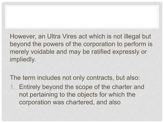 However, an Ultra Vires act which is not illegal but
beyond the powers of the corporation to perform is
merely voidable and may be ratified expressly or
impliedly.
The term includes not only contracts, but also:
1. Entirely beyond the scope of the charter and
not pertaining to the objects for which the
corporation was chartered, and also
 