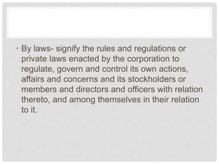 • By laws- signify the rules and regulations or
private laws enacted by the corporation to
regulate, govern and control its own actions,
affairs and concerns and its stockholders or
members and directors and officers with relation
thereto, and among themselves in their relation
to it.
 