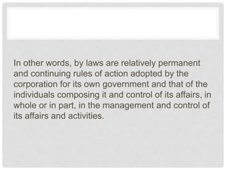 In other words, by laws are relatively permanent
and continuing rules of action adopted by the
corporation for its own government and that of the
individuals composing it and control of its affairs, in
whole or in part, in the management and control of
its affairs and activities.
 