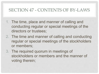 SECTION 47 - CONTENTS OF BY-LAWS
1. The time, place and manner of calling and
conducting regular or special meetings of the
directors or trustees;
2. The time and manner of calling and conducting
regular or special meetings of the stockholders
or members;
3. The required quorum in meetings of
stockholders or members and the manner of
voting therein;
 