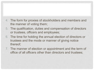 4. The form for proxies of stockholders and members and
the manner of voting them;
5. The qualification, duties and compensation of directors
or trustees, officers and employees;
6. The time for holding the annual election of directors or
trustees and the mode or manner of giving notice
thereof;
7. The manner of election or appointment and the term of
office of all officers other than directors and trustees;
 