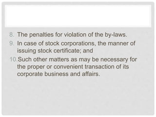 8. The penalties for violation of the by-laws.
9. In case of stock corporations, the manner of
issuing stock certificate; and
10.Such other matters as may be necessary for
the proper or convenient transaction of its
corporate business and affairs.
 