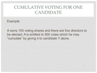 CUMULATIVE VOTING FOR ONE
CANDIDATE
Example
A owns 100 voting shares and there are five directors to
be elected, A is entitled to 500 votes which he may
“cumulate” by giving it to candidate Y alone.
 