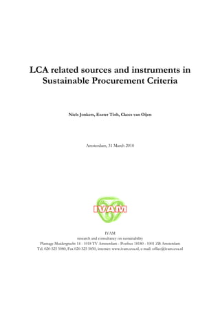 LCA related sources and instruments in
  Sustainable Procurement Criteria


                    Niels Jonkers, Eszter Tóth, Ckees van Oijen




                               Amsterdam, 31 March 2010




                                           IVAM
                         research and consultancy on sustainability
  Plantage Muidergracht 14 - 1018 TV Amsterdam - Postbus 18180 - 1001 ZB Amsterdam
 Tel. 020-525 5080, Fax 020-525 5850, internet: www.ivam.uva.nl, e-mail: office@ivam.uva.nl
 