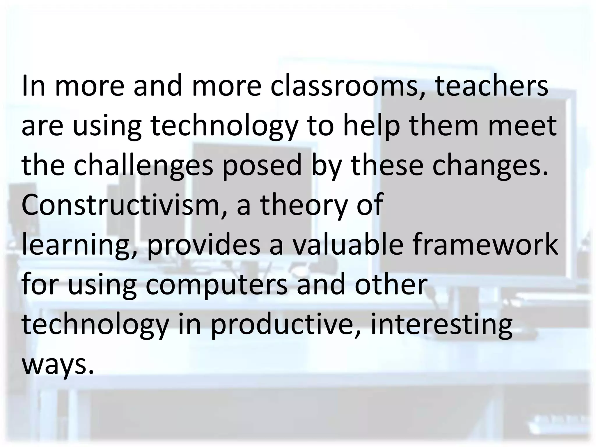 In more and more classrooms, teachers
are using technology to help them meet
the challenges posed by these changes.
Constructivism, a theory of
learning, provides a valuable framework
for using computers and other
technology in productive, interesting
ways.

 