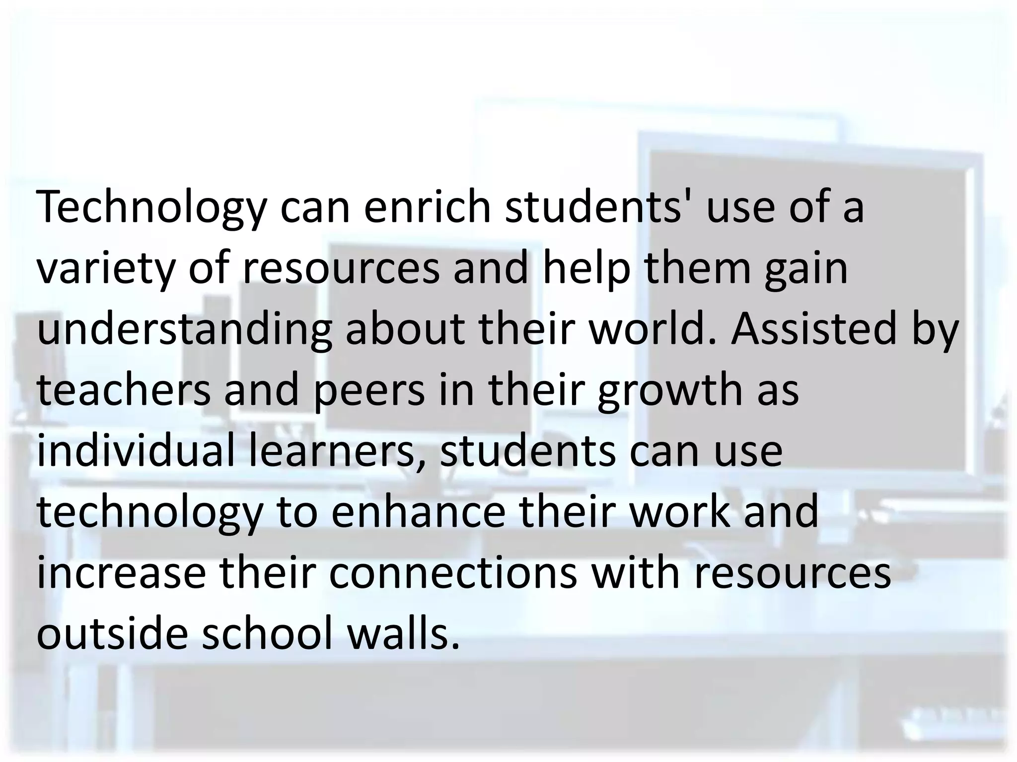 Technology can enrich students' use of a
variety of resources and help them gain
understanding about their world. Assisted by
teachers and peers in their growth as
individual learners, students can use
technology to enhance their work and
increase their connections with resources
outside school walls.

 