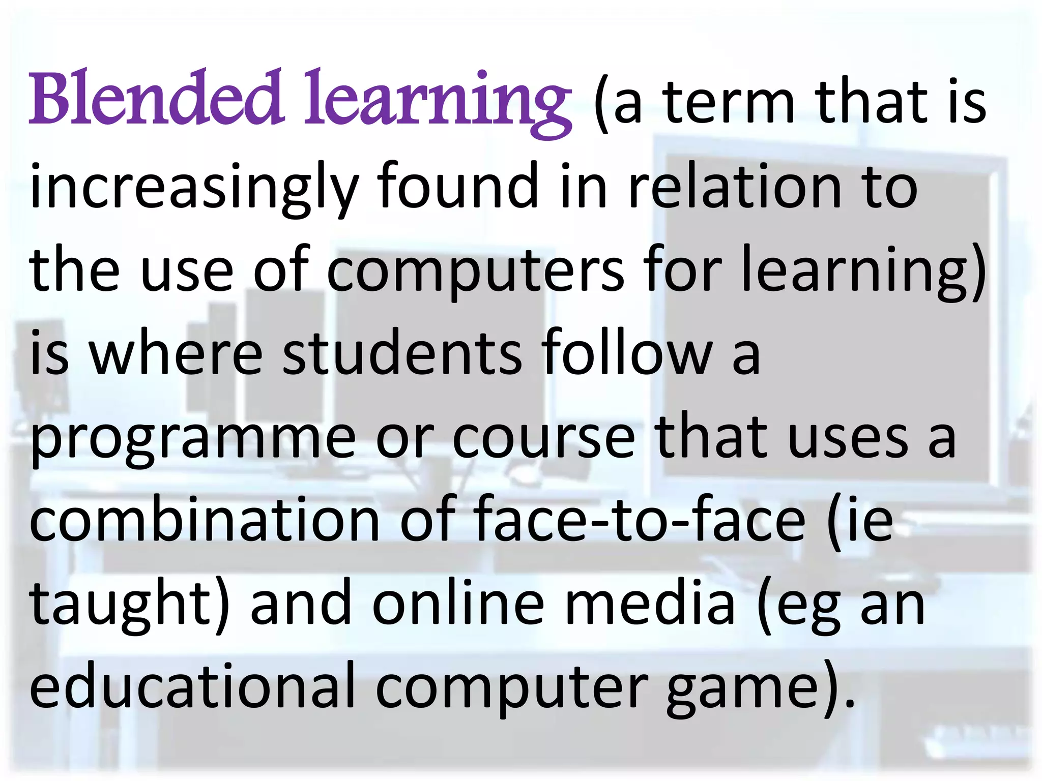 Blended learning (a term that is
increasingly found in relation to
the use of computers for learning)
is where students follow a
programme or course that uses a
combination of face-to-face (ie
taught) and online media (eg an
educational computer game).

 