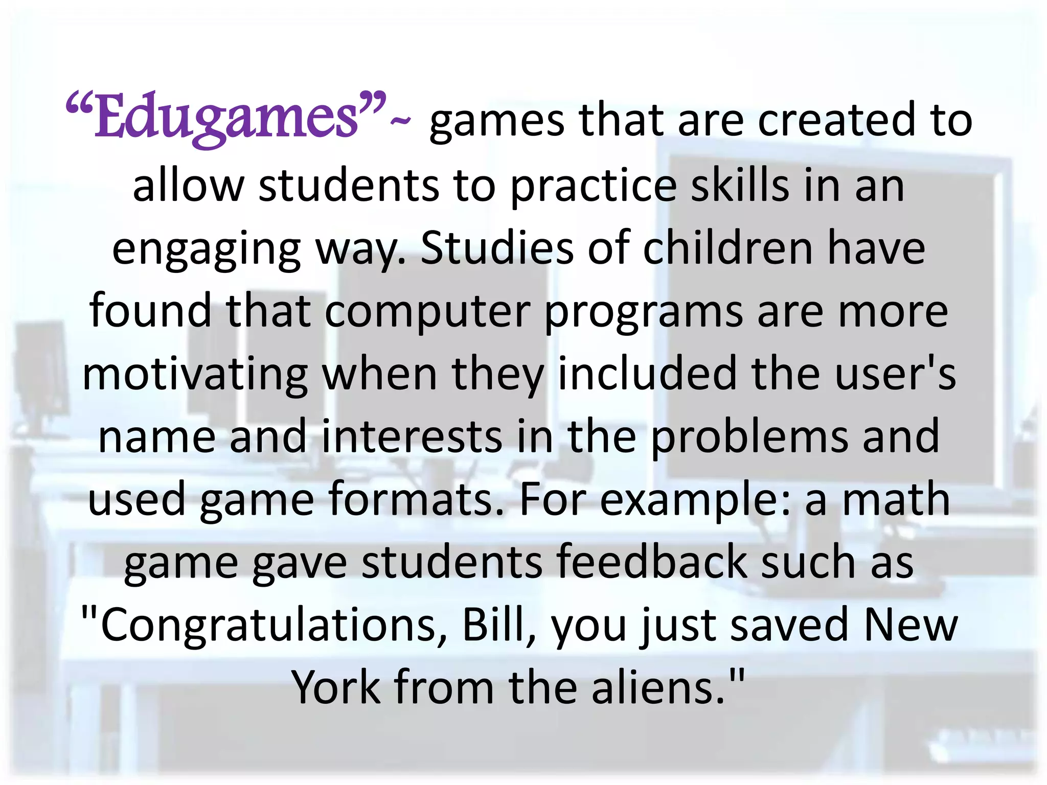 “Edugames”- games that are created to
allow students to practice skills in an
engaging way. Studies of children have
found that computer programs are more
motivating when they included the user's
name and interests in the problems and
used game formats. For example: a math
game gave students feedback such as
"Congratulations, Bill, you just saved New
York from the aliens."

 