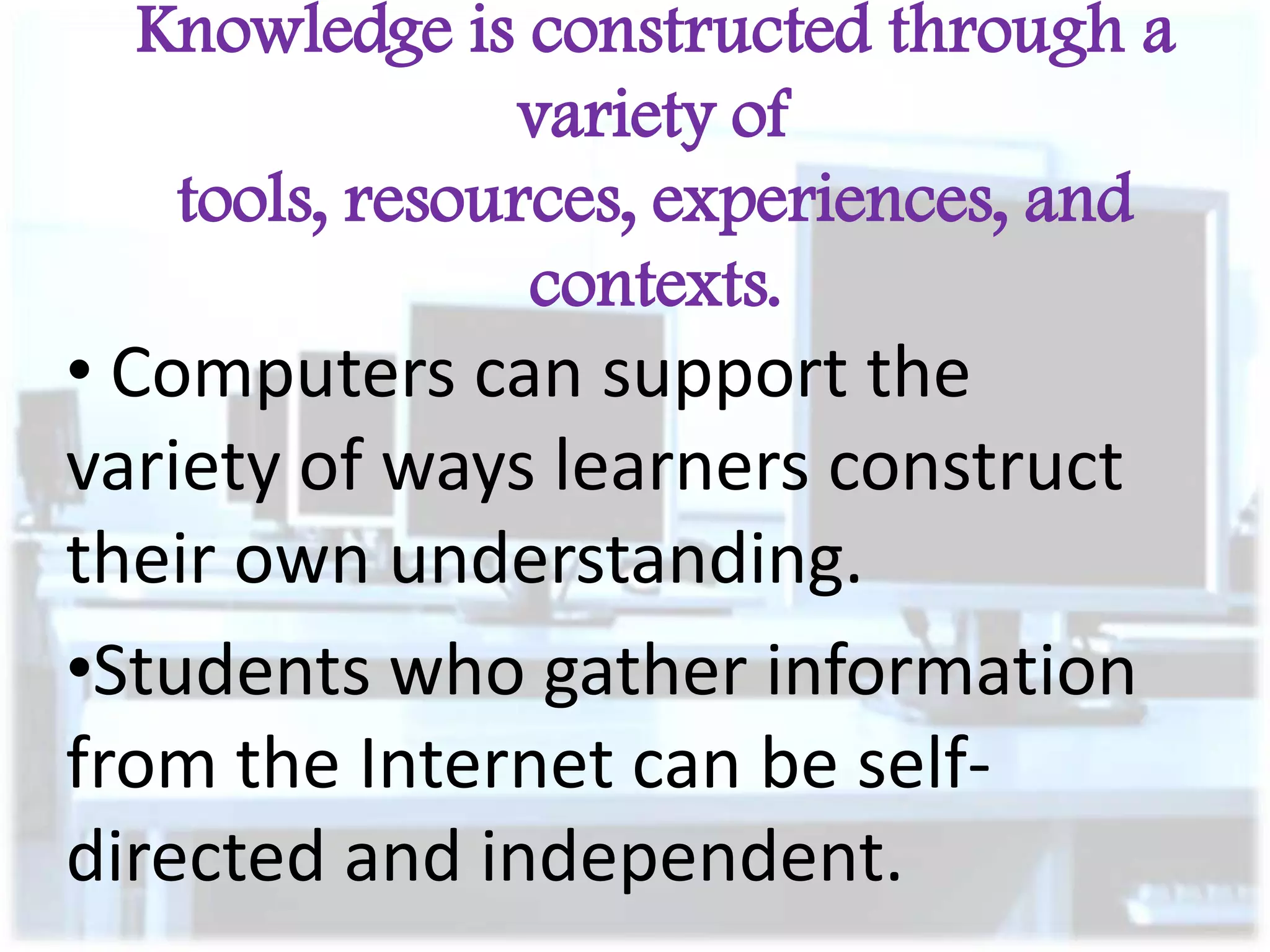 Knowledge is constructed through a
variety of
tools, resources, experiences, and
contexts.

• Computers can support the
variety of ways learners construct
their own understanding.
•Students who gather information
from the Internet can be selfdirected and independent.

 