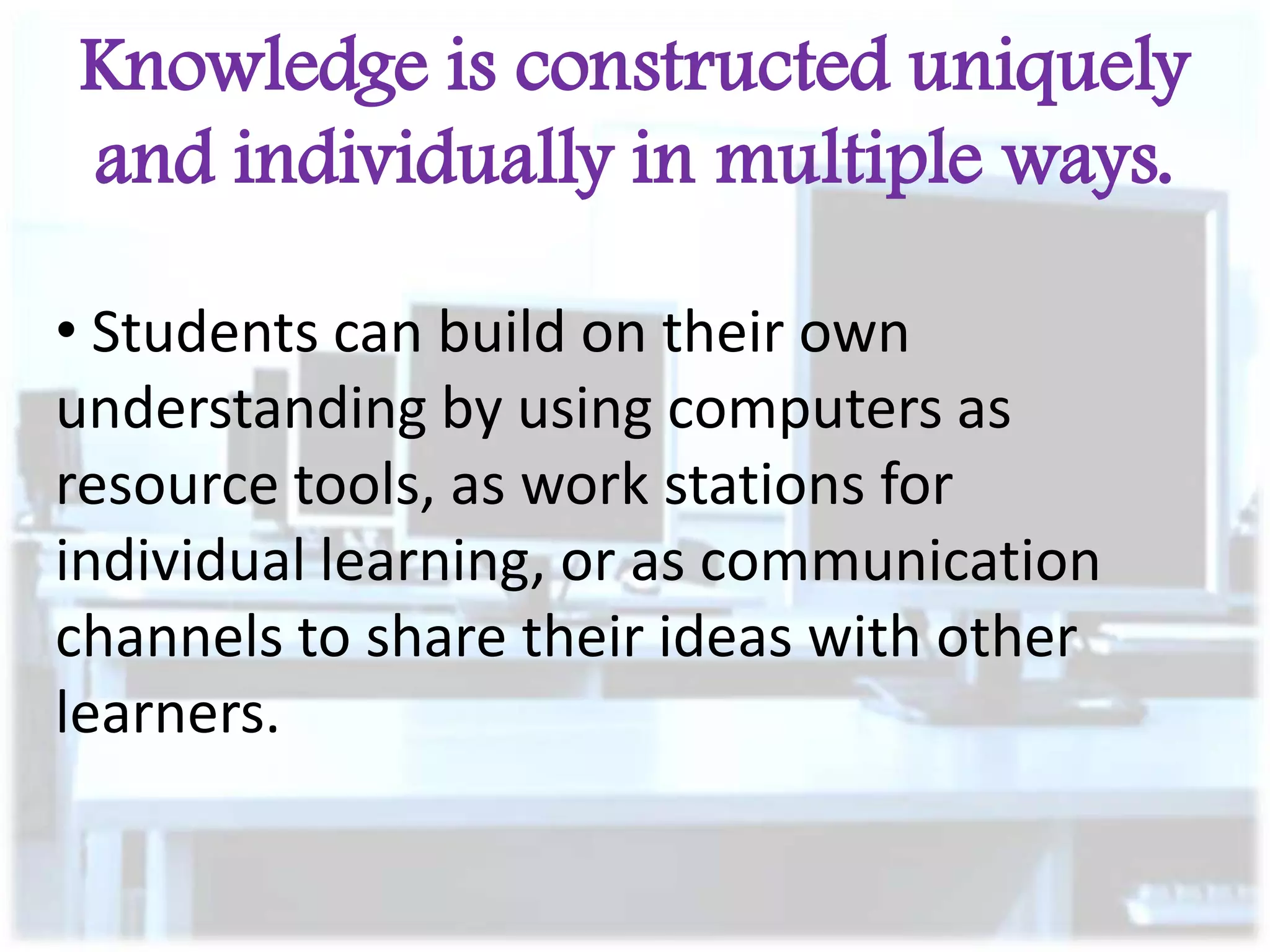 Knowledge is constructed uniquely
and individually in multiple ways.
• Students can build on their own
understanding by using computers as
resource tools, as work stations for
individual learning, or as communication
channels to share their ideas with other
learners.

 