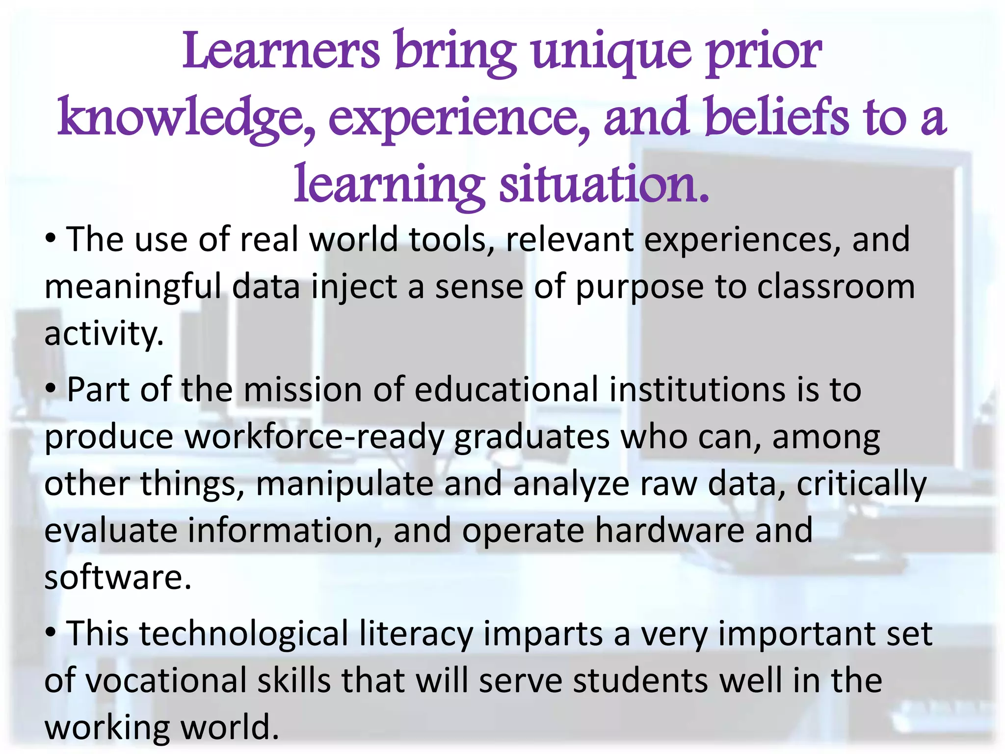 Learners bring unique prior
knowledge, experience, and beliefs to a
learning situation.
• The use of real world tools, relevant experiences, and
meaningful data inject a sense of purpose to classroom
activity.
• Part of the mission of educational institutions is to
produce workforce-ready graduates who can, among
other things, manipulate and analyze raw data, critically
evaluate information, and operate hardware and
software.
• This technological literacy imparts a very important set
of vocational skills that will serve students well in the
working world.

 