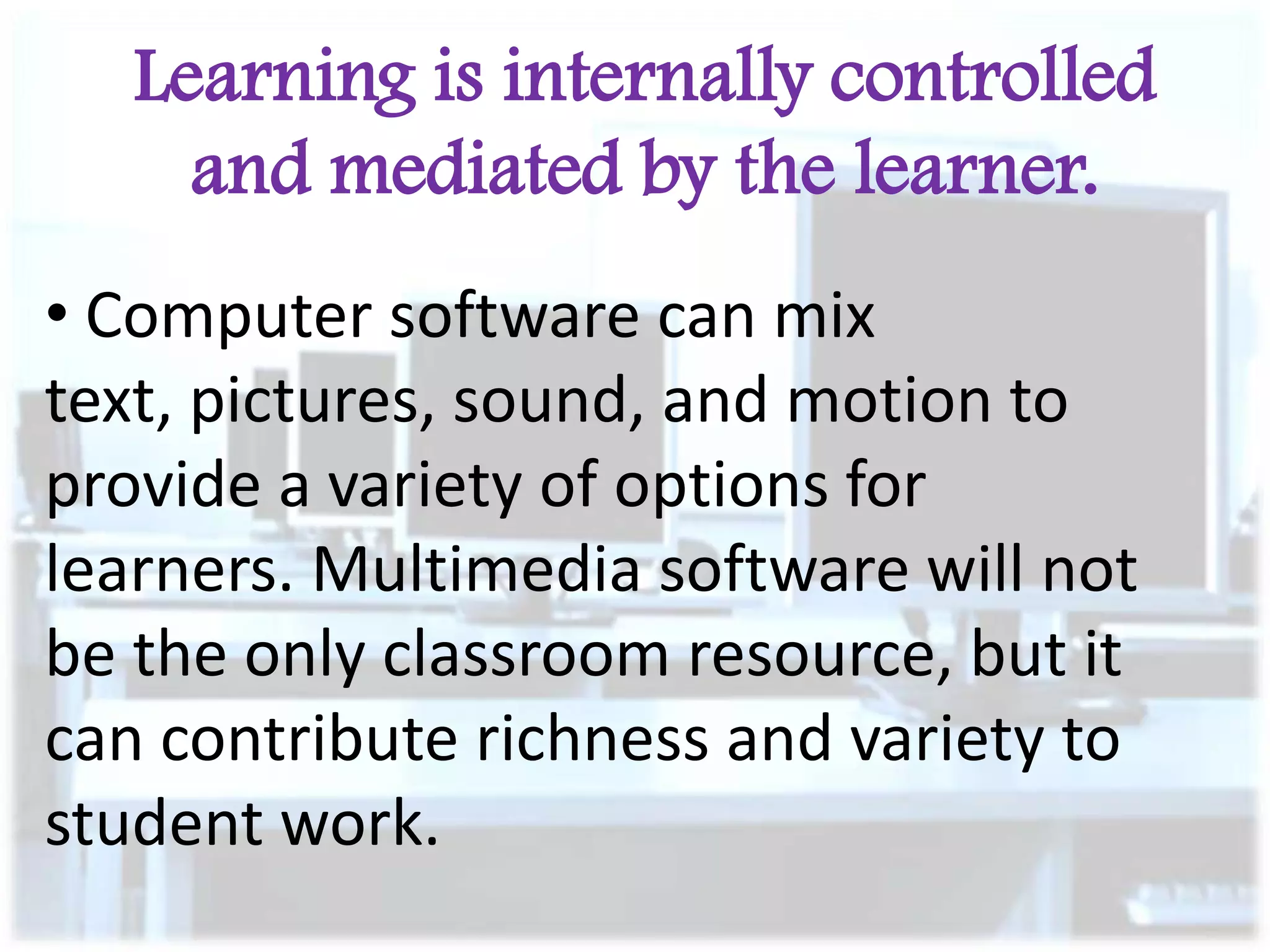 Learning is internally controlled
and mediated by the learner.
• Computer software can mix
text, pictures, sound, and motion to
provide a variety of options for
learners. Multimedia software will not
be the only classroom resource, but it
can contribute richness and variety to
student work.

 