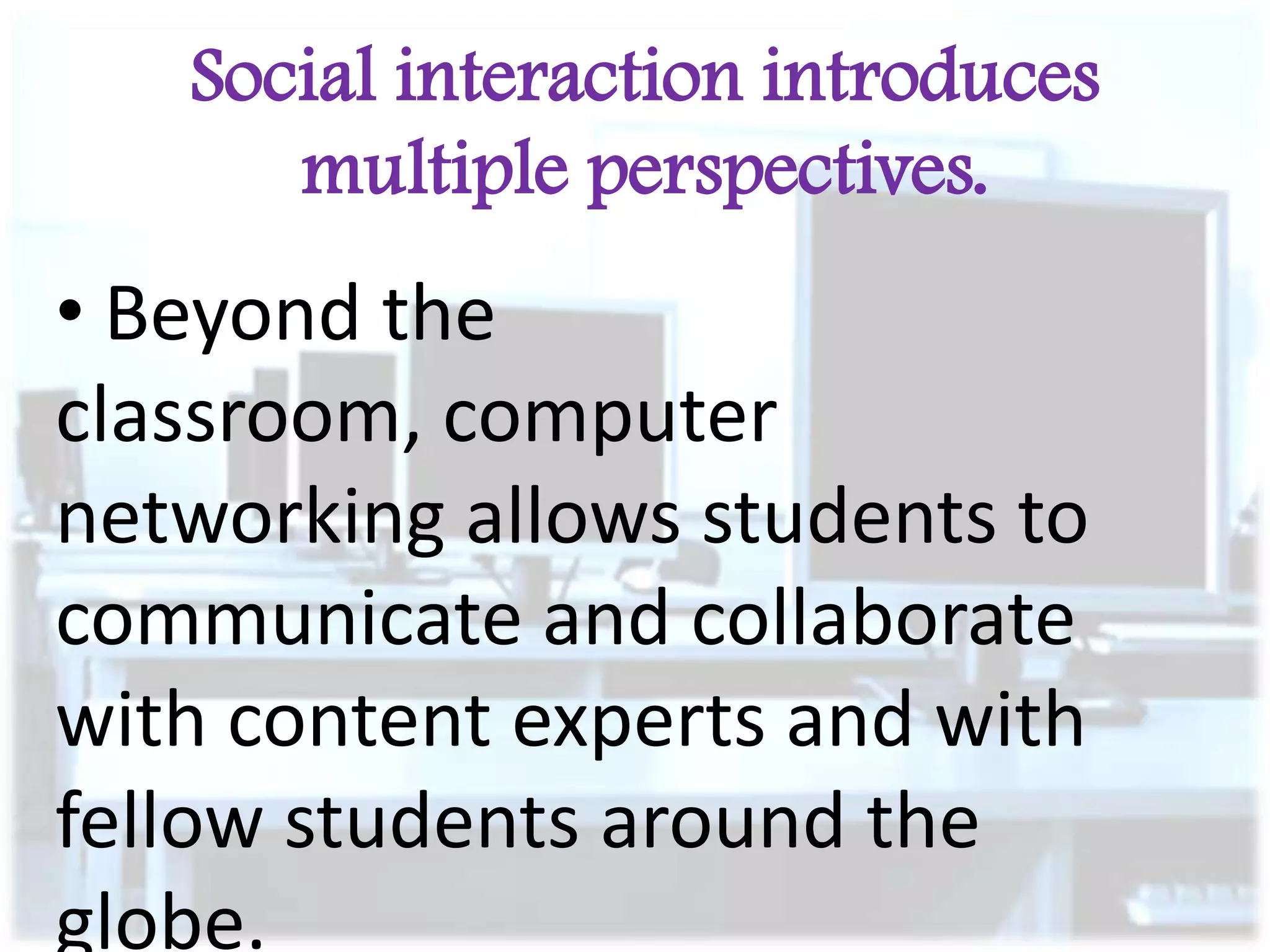 Social interaction introduces
multiple perspectives.

• Beyond the
classroom, computer
networking allows students to
communicate and collaborate
with content experts and with
fellow students around the
globe.

 