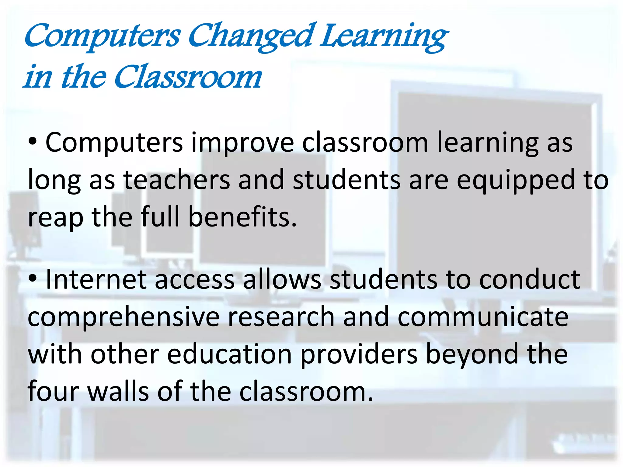 Computers Changed Learning
in the Classroom
• Computers improve classroom learning as
long as teachers and students are equipped to
reap the full benefits.

• Internet access allows students to conduct
comprehensive research and communicate
with other education providers beyond the
four walls of the classroom.

 