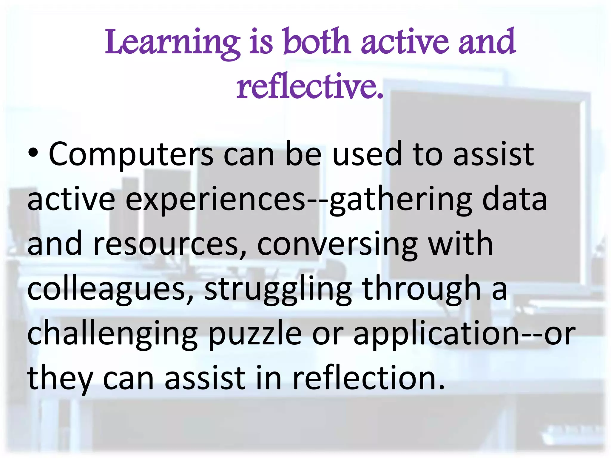 Learning is both active and
reflective.

• Computers can be used to assist
active experiences--gathering data
and resources, conversing with
colleagues, struggling through a
challenging puzzle or application--or
they can assist in reflection.

 