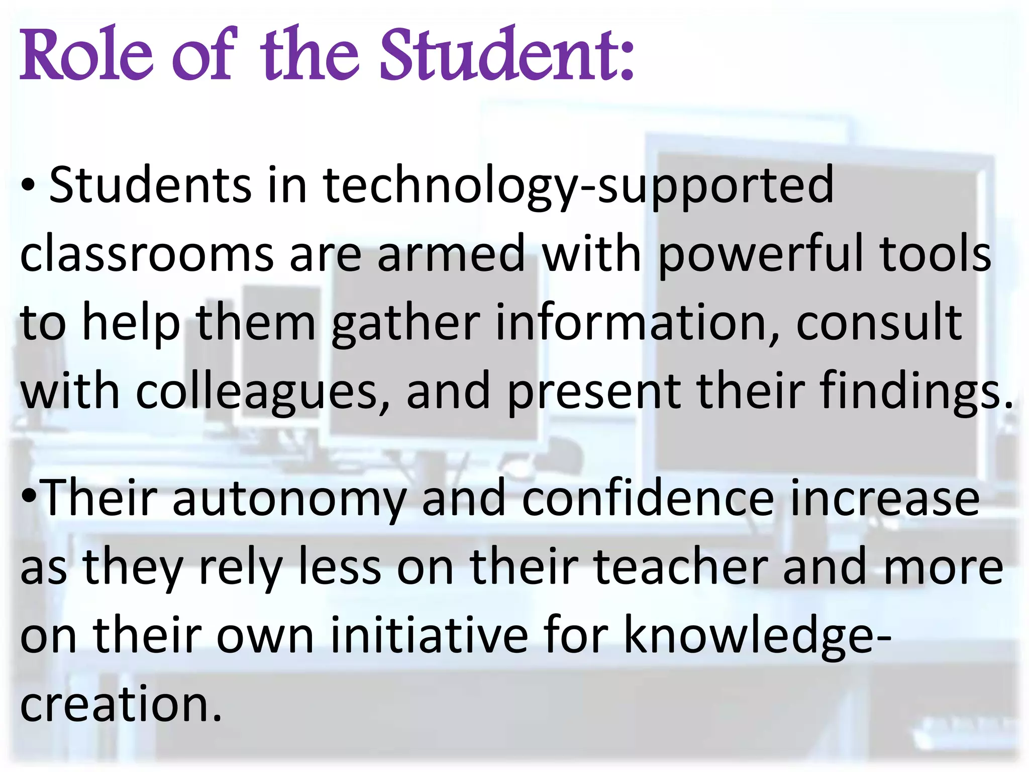 Role of the Student:
• Students in technology-supported

classrooms are armed with powerful tools
to help them gather information, consult
with colleagues, and present their findings.
•Their autonomy and confidence increase
as they rely less on their teacher and more
on their own initiative for knowledgecreation.

 