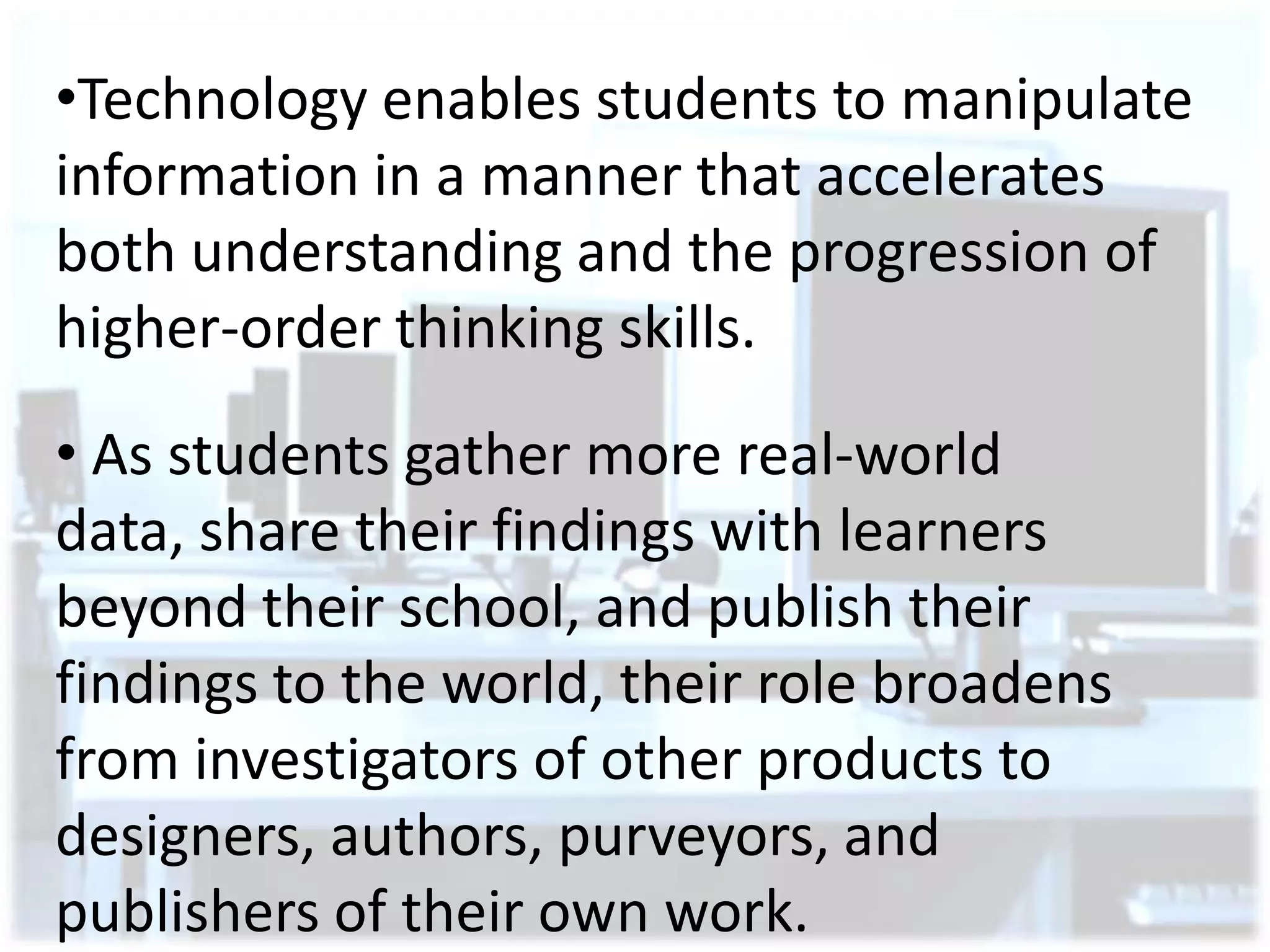•Technology enables students to manipulate
information in a manner that accelerates
both understanding and the progression of
higher-order thinking skills.
• As students gather more real-world
data, share their findings with learners
beyond their school, and publish their
findings to the world, their role broadens
from investigators of other products to
designers, authors, purveyors, and
publishers of their own work.

 