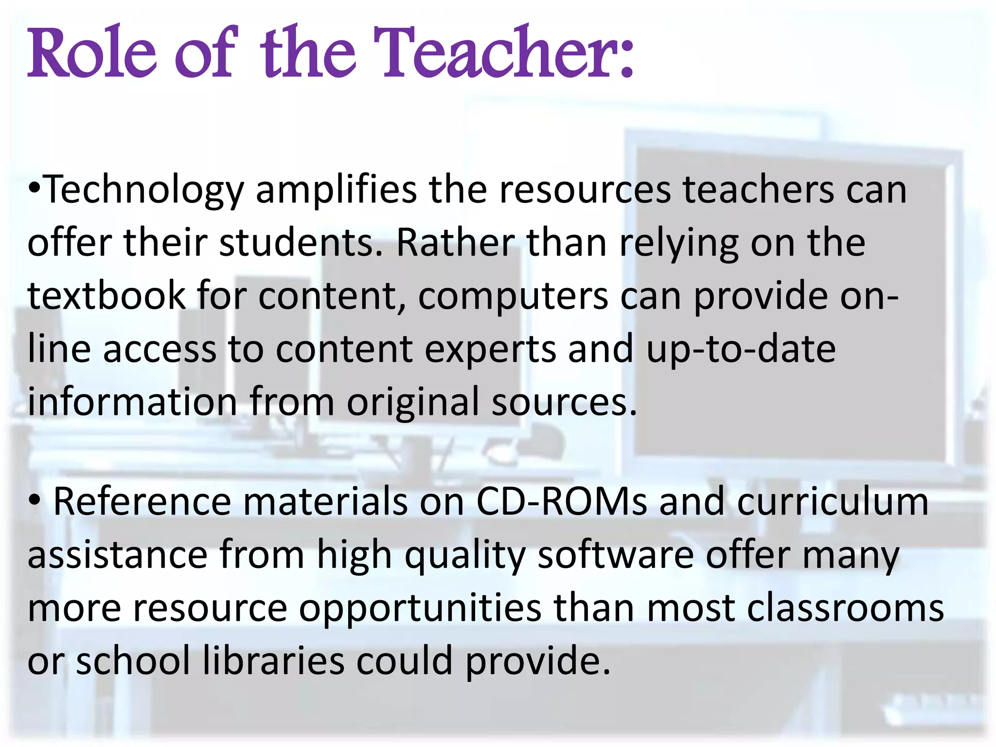 Role of the Teacher:
•Technology amplifies the resources teachers can
offer their students. Rather than relying on the
textbook for content, computers can provide online access to content experts and up-to-date
information from original sources.
• Reference materials on CD-ROMs and curriculum
assistance from high quality software offer many
more resource opportunities than most classrooms
or school libraries could provide.

 