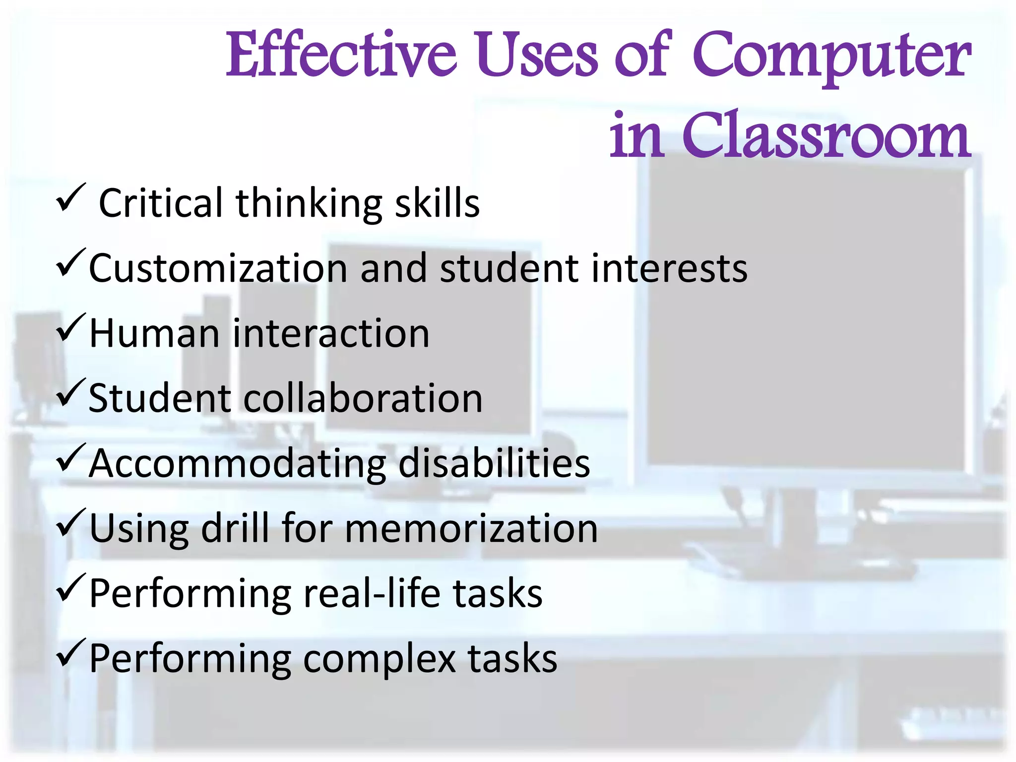 Effective Uses of Computer
in Classroom
 Critical thinking skills
Customization and student interests
Human interaction
Student collaboration
Accommodating disabilities
Using drill for memorization
Performing real-life tasks
Performing complex tasks

 