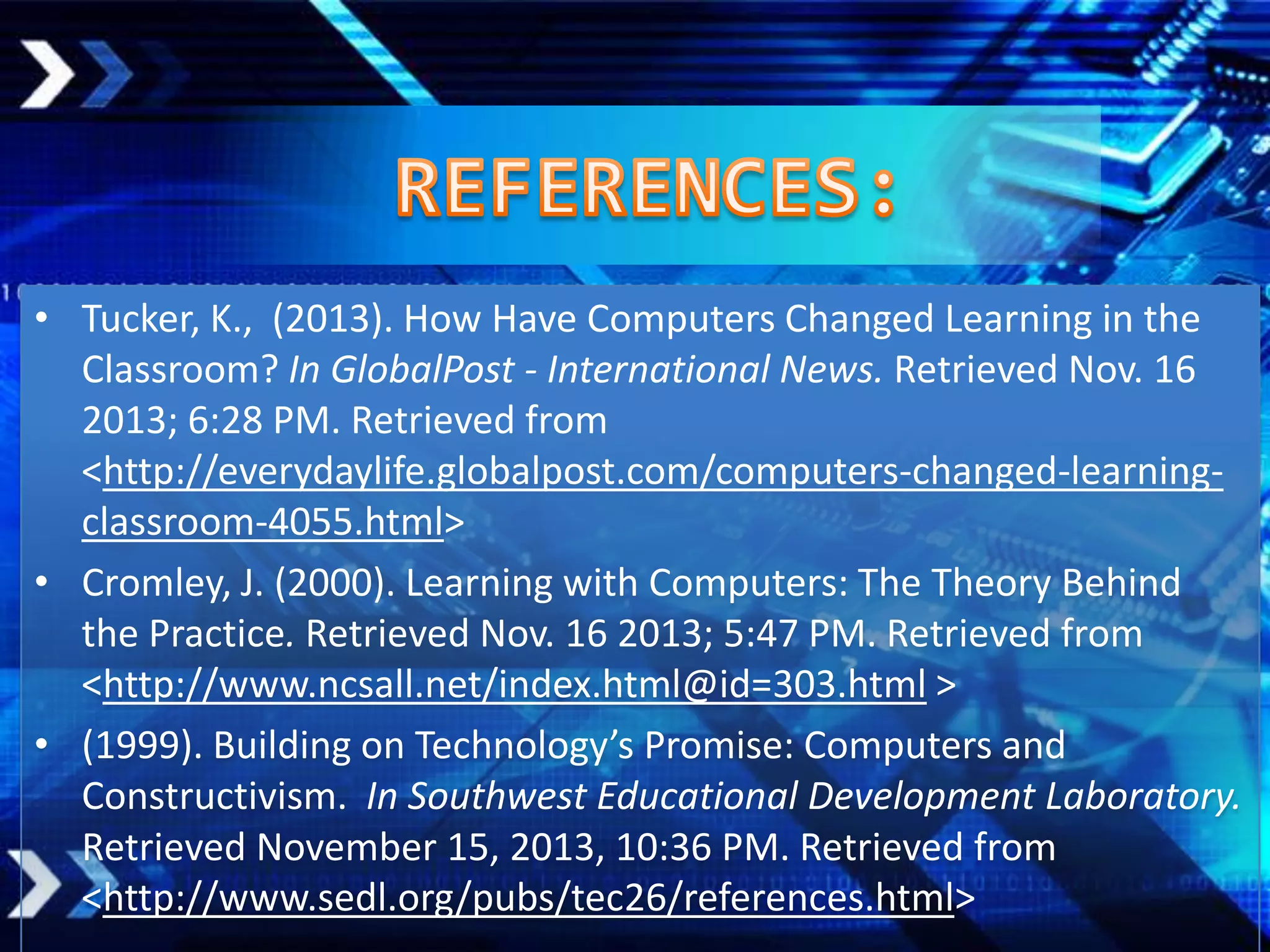 • Tucker, K., (2013). How Have Computers Changed Learning in the
Classroom? In GlobalPost - International News. Retrieved Nov. 16
2013; 6:28 PM. Retrieved from
<http://everydaylife.globalpost.com/computers-changed-learningclassroom-4055.html>
• Cromley, J. (2000). Learning with Computers: The Theory Behind
the Practice. Retrieved Nov. 16 2013; 5:47 PM. Retrieved from
<http://www.ncsall.net/index.html@id=303.html >
• (1999). Building on Technology’s Promise: Computers and
Constructivism. In Southwest Educational Development Laboratory.
Retrieved November 15, 2013, 10:36 PM. Retrieved from
<http://www.sedl.org/pubs/tec26/references.html>

 