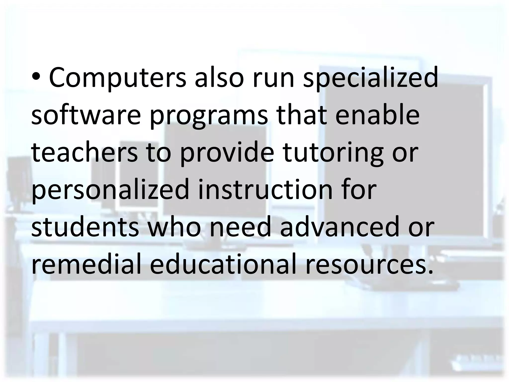 • Computers also run specialized
software programs that enable
teachers to provide tutoring or
personalized instruction for
students who need advanced or
remedial educational resources.

 