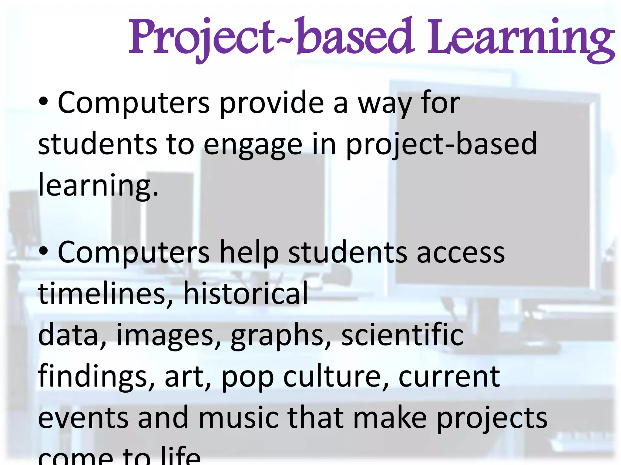 Project-based Learning
• Computers provide a way for
students to engage in project-based
learning.
• Computers help students access
timelines, historical
data, images, graphs, scientific
findings, art, pop culture, current
events and music that make projects

 