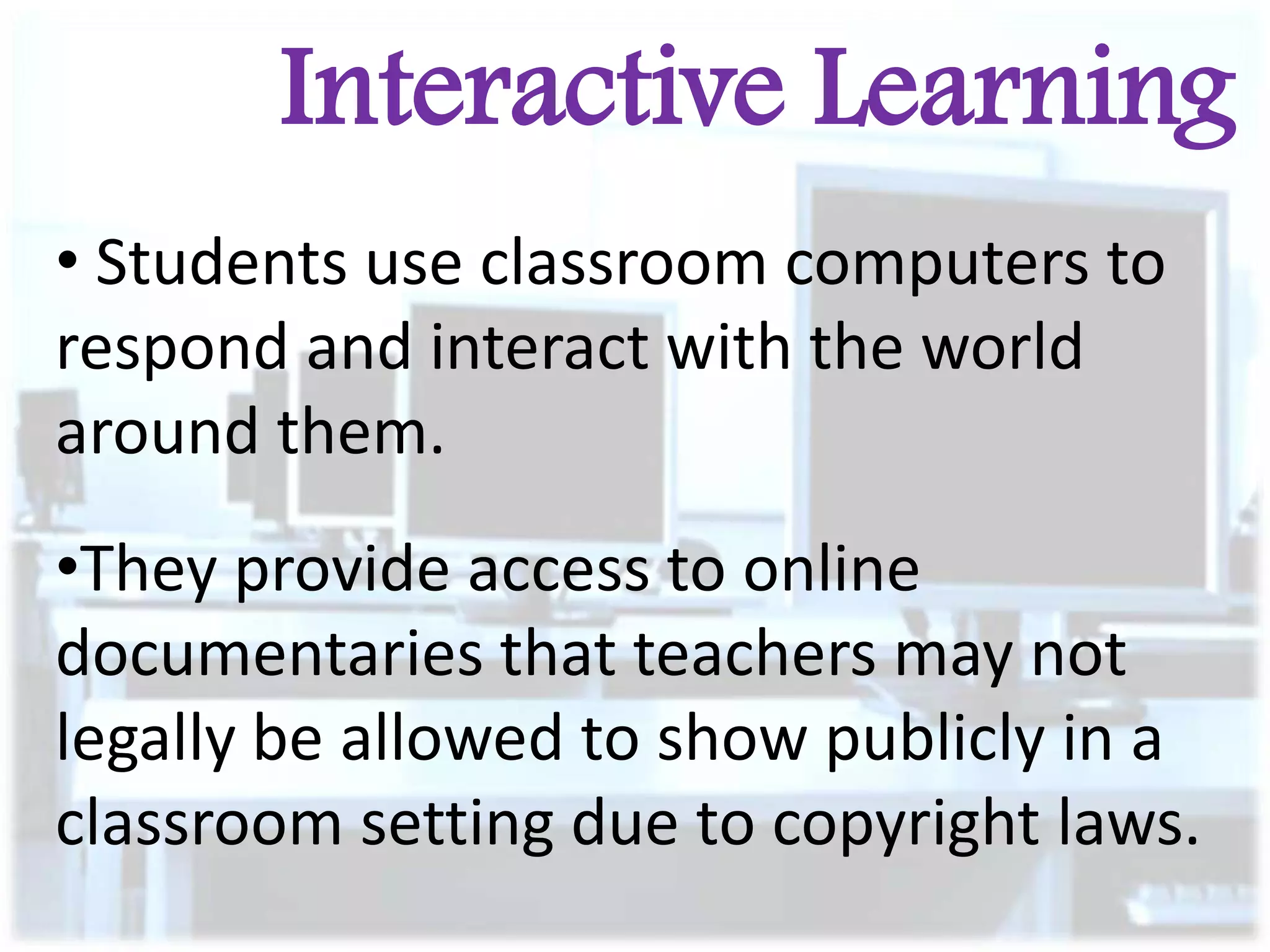 Interactive Learning
• Students use classroom computers to
respond and interact with the world
around them.

•They provide access to online
documentaries that teachers may not
legally be allowed to show publicly in a
classroom setting due to copyright laws.

 