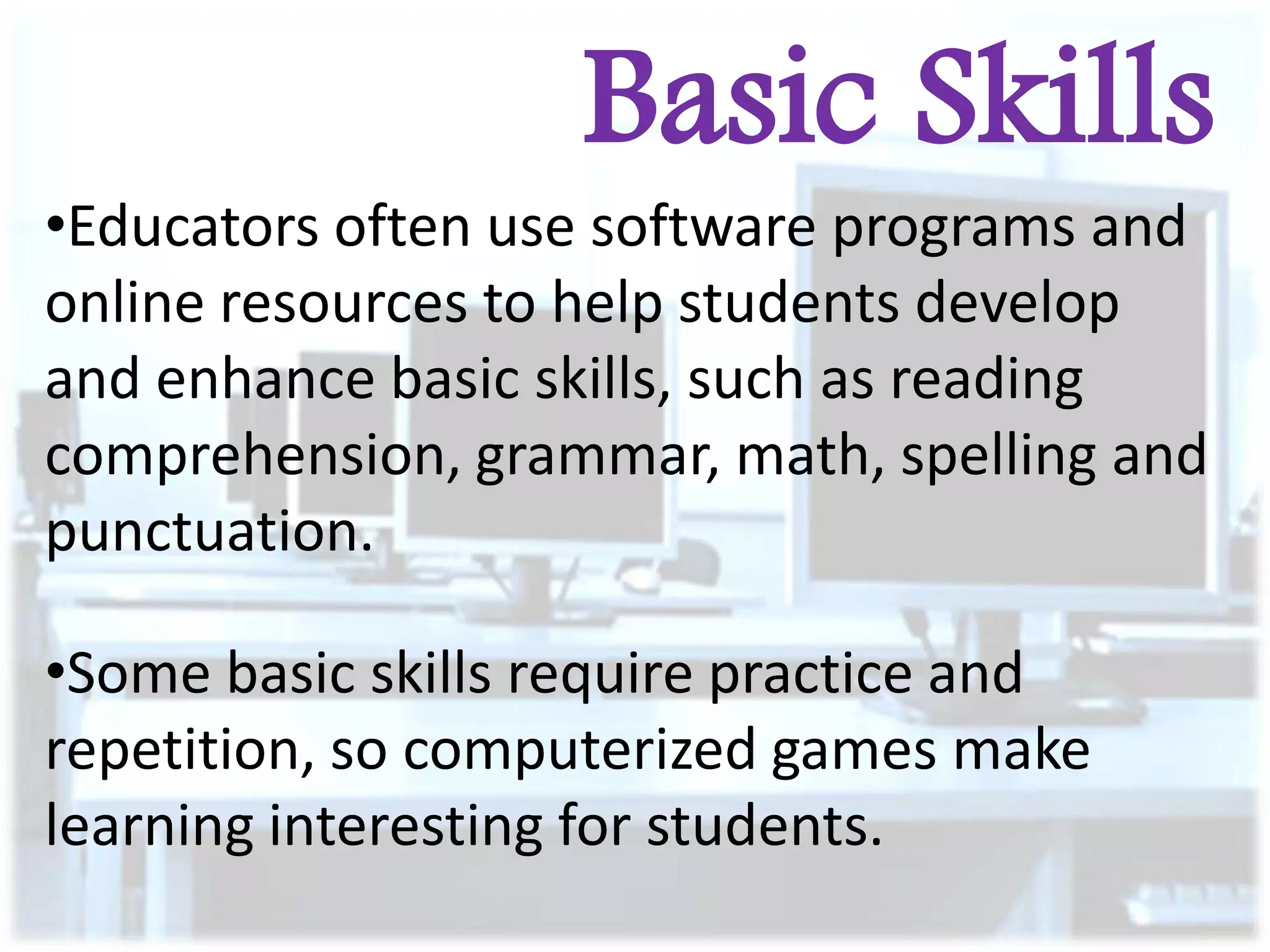 Basic Skills
•Educators often use software programs and
online resources to help students develop
and enhance basic skills, such as reading
comprehension, grammar, math, spelling and
punctuation.
•Some basic skills require practice and
repetition, so computerized games make
learning interesting for students.

 