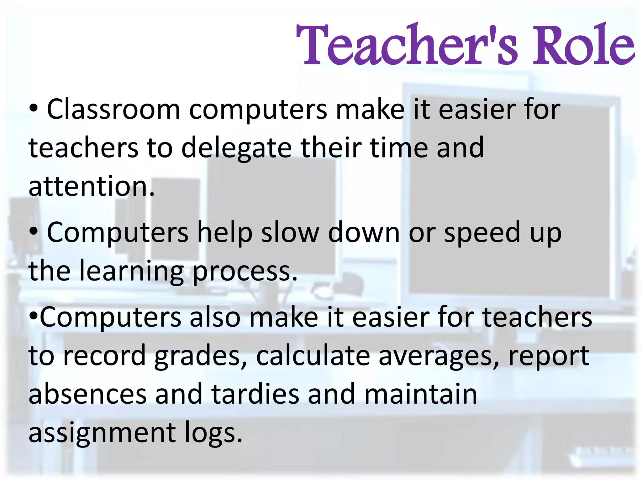 Teacher's Role
• Classroom computers make it easier for
teachers to delegate their time and
attention.
• Computers help slow down or speed up
the learning process.
•Computers also make it easier for teachers
to record grades, calculate averages, report
absences and tardies and maintain
assignment logs.

 