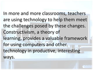In more and more classrooms, teachers
are using technology to help them meet
the challenges posed by these changes.
Constructivism, a theory of
learning, provides a valuable framework
for using computers and other
technology in productive, interesting
ways.

 