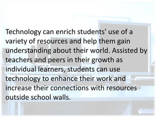 Technology can enrich students' use of a
variety of resources and help them gain
understanding about their world. Assisted by
teachers and peers in their growth as
individual learners, students can use
technology to enhance their work and
increase their connections with resources
outside school walls.

 