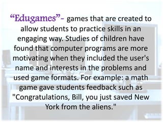 “Edugames”- games that are created to
allow students to practice skills in an
engaging way. Studies of children have
found that computer programs are more
motivating when they included the user's
name and interests in the problems and
used game formats. For example: a math
game gave students feedback such as
"Congratulations, Bill, you just saved New
York from the aliens."

 