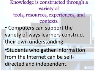 Knowledge is constructed through a
variety of
tools, resources, experiences, and
contexts.

• Computers can support the
variety of ways learners construct
their own understanding.
•Students who gather information
from the Internet can be selfdirected and independent.

 