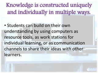 Knowledge is constructed uniquely
and individually in multiple ways.
• Students can build on their own
understanding by using computers as
resource tools, as work stations for
individual learning, or as communication
channels to share their ideas with other
learners.

 