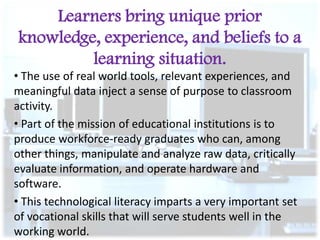 Learners bring unique prior
knowledge, experience, and beliefs to a
learning situation.
• The use of real world tools, relevant experiences, and
meaningful data inject a sense of purpose to classroom
activity.
• Part of the mission of educational institutions is to
produce workforce-ready graduates who can, among
other things, manipulate and analyze raw data, critically
evaluate information, and operate hardware and
software.
• This technological literacy imparts a very important set
of vocational skills that will serve students well in the
working world.

 